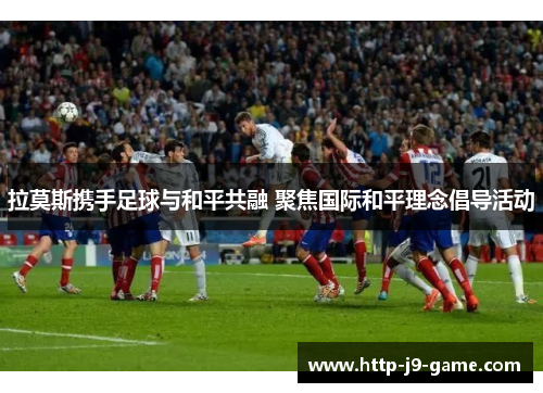 拉莫斯携手足球与和平共融 聚焦国际和平理念倡导活动 拉莫斯携手足球与和平共融 聚焦国际和平理念倡导活动