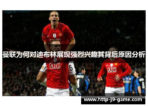 曼联为何对迪布林展现强烈兴趣其背后原因分析 曼联为何对迪布林展现强烈兴趣其背后原因分析