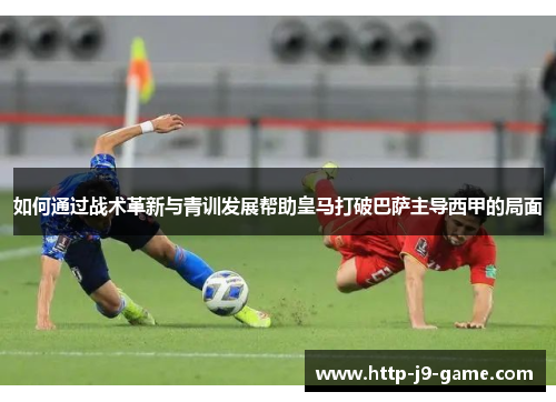 如何通过战术革新与青训发展帮助皇马打破巴萨主导西甲的局面 如何通过战术革新与青训发展帮助皇马打破巴萨主导西甲的局面