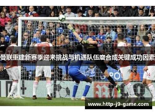 曼联重建新赛季迎来挑战与机遇队伍磨合成关键成功因素 曼联重建新赛季迎来挑战与机遇队伍磨合成关键成功因素