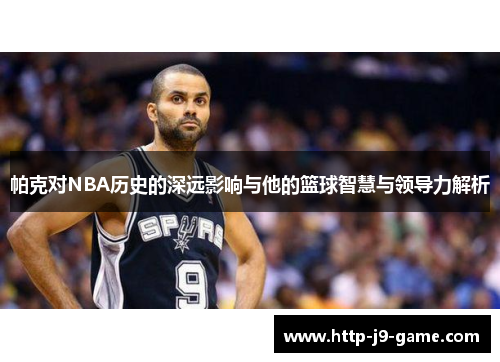 帕克对NBA历史的深远影响与他的篮球智慧与领导力解析