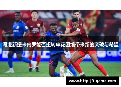 海港新援米内罗能否扭转申花困境带来新的突破与希望 海港新援米内罗能否扭转申花困境带来新的突破与希望