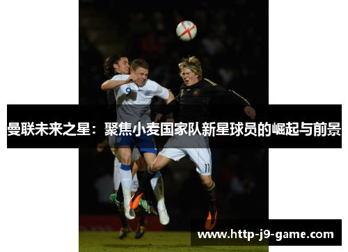 曼联未来之星:聚焦小麦国家队新星球员的崛起与前景 曼联未来之星:聚焦小麦国家队新星球员的崛起与前景