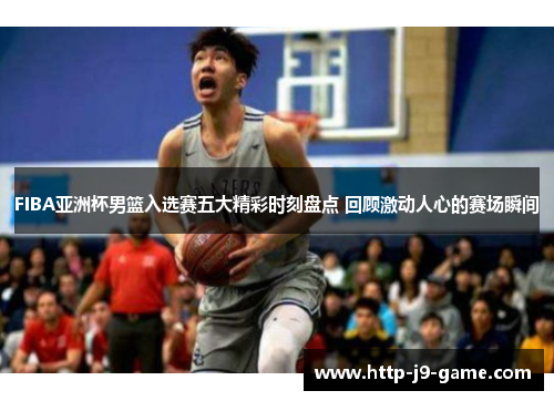FIBA亚洲杯男篮入选赛五大精彩时刻盘点 回顾激动人心的赛场瞬间 FIBA亚洲杯男篮入选赛五大精彩时刻盘点 回顾激动人心的赛场瞬间