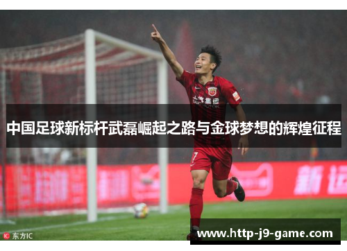 中国足球新标杆武磊崛起之路与金球梦想的辉煌征程 中国足球新标杆武磊崛起之路与金球梦想的辉煌征程