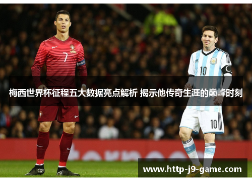 梅西世界杯征程五大数据亮点解析 揭示他传奇生涯的巅峰时刻 梅西世界杯征程五大数据亮点解析 揭示他传奇生涯的巅峰时刻