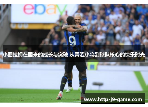 小图拉姆在国米的成长与突破 从青涩小将到球队核心的快乐时光 小图拉姆在国米的成长与突破 从青涩小将到球队核心的快乐时光