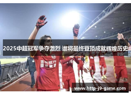 2025中超冠军争夺激烈 谁将最终登顶成就辉煌历史 2025中超冠军争夺激烈 谁将最终登顶成就辉煌历史