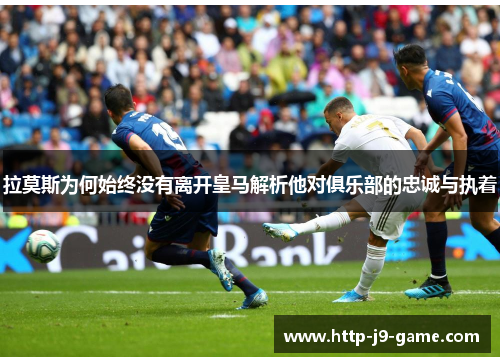 拉莫斯为何始终没有离开皇马解析他对俱乐部的忠诚与执着 拉莫斯为何始终没有离开皇马解析他对俱乐部的忠诚与执着