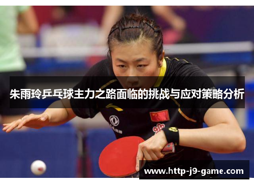 朱雨玲乒乓球主力之路面临的挑战与应对策略分析 朱雨玲乒乓球主力之路面临的挑战与应对策略分析