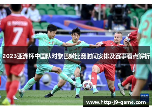 2023亚洲杯中国队对黎巴嫩比赛时间安排及赛事看点解析 2023亚洲杯中国队对黎巴嫩比赛时间安排及赛事看点解析