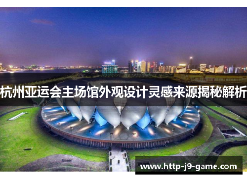 杭州亚运会主场馆外观设计灵感来源揭秘解析 杭州亚运会主场馆外观设计灵感来源揭秘解析