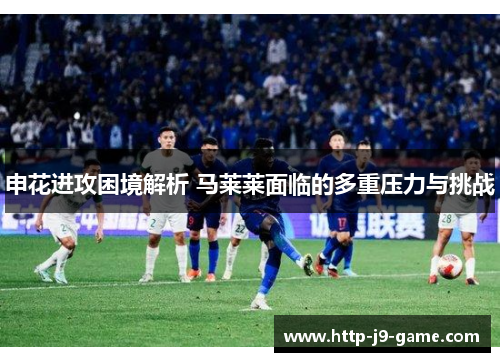 申花进攻困境解析 马莱莱面临的多重压力与挑战 申花进攻困境解析 马莱莱面临的多重压力与挑战