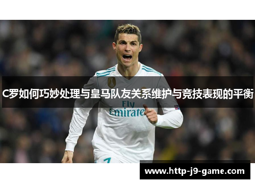 C罗如何巧妙处理与皇马队友关系维护与竞技表现的平衡 C罗如何巧妙处理与皇马队友关系维护与竞技表现的平衡