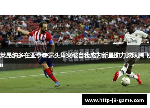 莱昂纳多在亚泰崭露头角突破自我成为新星助力球队腾飞 莱昂纳多在亚泰崭露头角突破自我成为新星助力球队腾飞