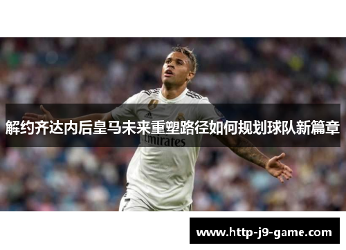 解约齐达内后皇马未来重塑路径如何规划球队新篇章 解约齐达内后皇马未来重塑路径如何规划球队新篇章