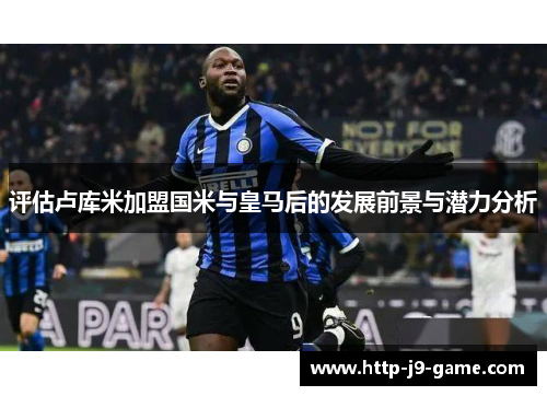 评估卢库米加盟国米与皇马后的发展前景与潜力分析 评估卢库米加盟国米与皇马后的发展前景与潜力分析