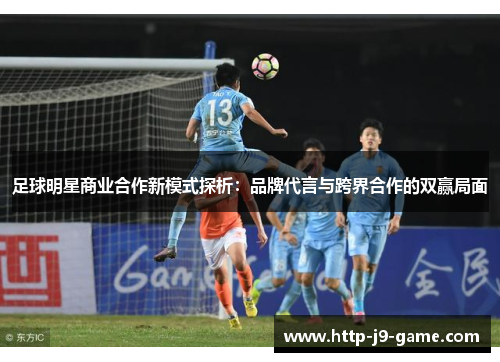 足球明星商业合作新模式探析:品牌代言与跨界合作的双赢局面 足球明星商业合作新模式探析:品牌代言与跨界合作的双赢局面