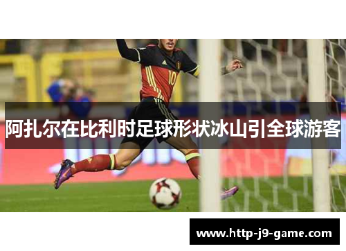 阿扎尔在比利时足球形状冰山引全球游客 阿扎尔在比利时足球形状冰山引全球游客