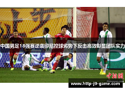 中国男足18强赛逆袭印尼控球劣势下反击高效彰显团队实力